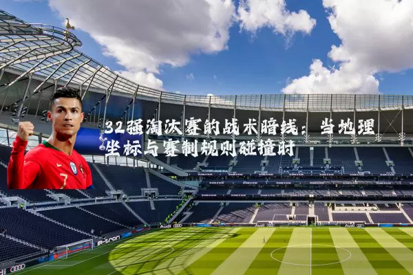 32强淘汰赛的战术暗线:当地理坐标与赛制规则碰撞时
