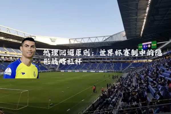 地理回避原则:世界杯赛制中的隐形战略杠杆