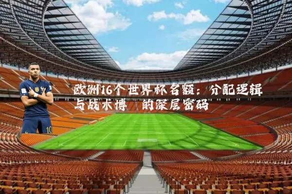 欧洲16个世界杯名额：分配逻辑与战术博弈的深层密码